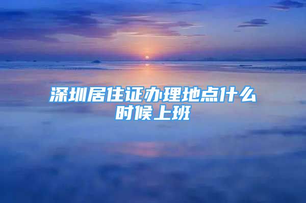 深圳居住證辦理地點什么時候上班