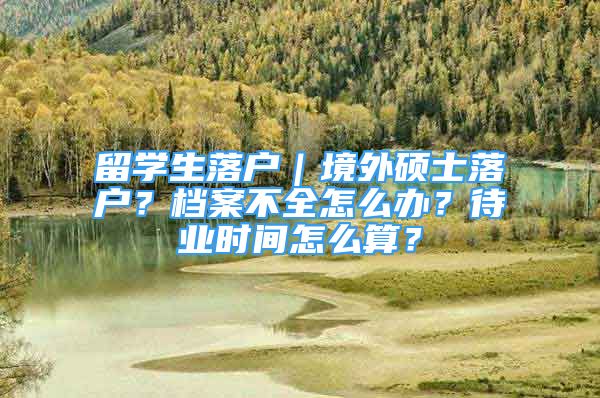 留學(xué)生落戶｜境外碩士落戶？檔案不全怎么辦？待業(yè)時(shí)間怎么算？