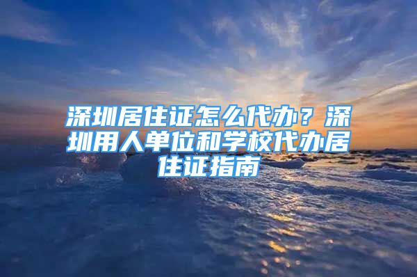 深圳居住證怎么代辦？深圳用人單位和學(xué)校代辦居住證指南