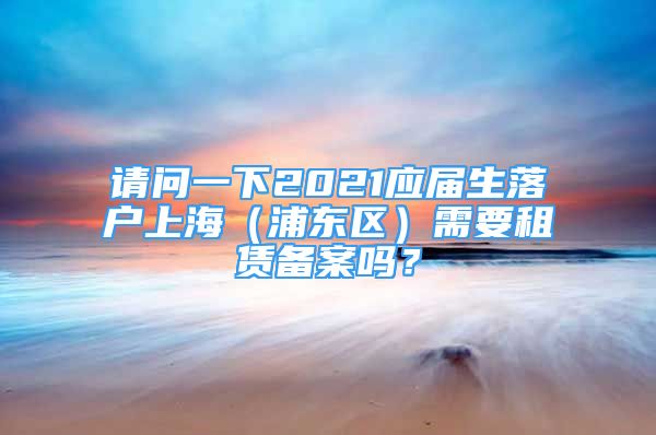 請問一下2021應(yīng)屆生落戶上海（浦東區(qū)）需要租賃備案嗎？