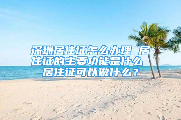 深圳居住證怎么辦理 居住證的主要功能是什么 居住證可以做什么？