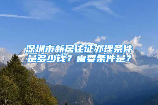 深圳市新居住證辦理條件是多少錢？需要條件是？