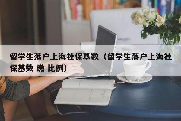 留學生落戶上海社?；鶖?shù)（留學生落戶上海社保基數(shù) 繳 比例）