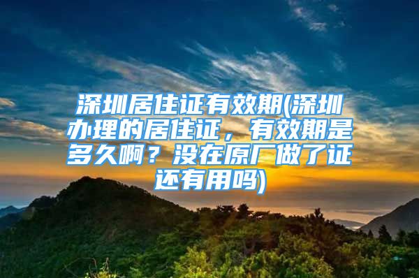 深圳居住證有效期(深圳辦理的居住證，有效期是多久?。繘]在原廠做了證還有用嗎)