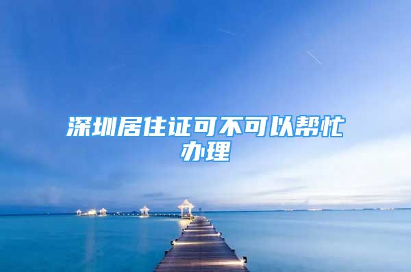 深圳居住證可不可以幫忙辦理