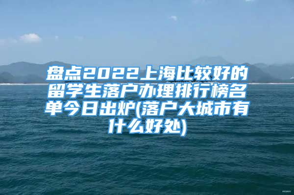 盤點2022上海比較好的留學生落戶辦理排行榜名單今日出爐(落戶大城市有什么好處)