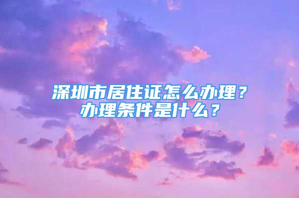 深圳市居住證怎么辦理？辦理?xiàng)l件是什么？