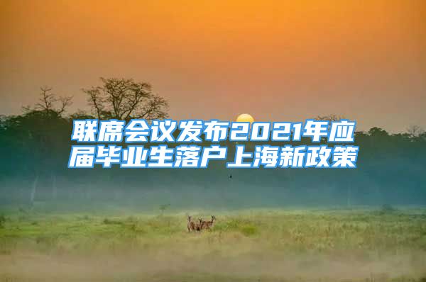 聯(lián)席會(huì)議發(fā)布2021年應(yīng)屆畢業(yè)生落戶上海新政策