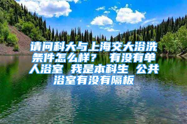 請問科大與上海交大浴洗條件怎么樣？ 有沒有單人浴室 我是本科生 公共浴室有沒有隔板