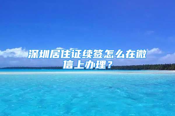 深圳居住證續(xù)簽怎么在微信上辦理？