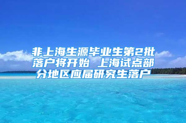 非上海生源畢業(yè)生第2批落戶將開始 上海試點部分地區(qū)應屆研究生落戶