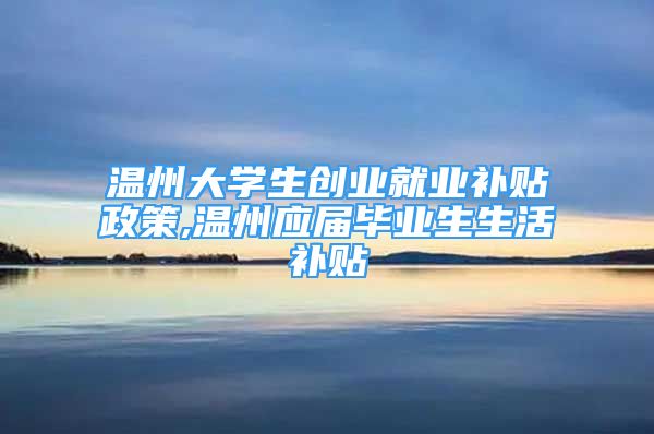 溫州大學(xué)生創(chuàng)業(yè)就業(yè)補貼政策,溫州應(yīng)屆畢業(yè)生生活補貼