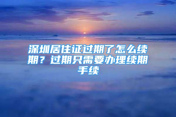 深圳居住證過(guò)期了怎么續(xù)期？過(guò)期只需要辦理續(xù)期手續(xù)