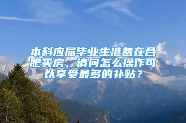 本科應(yīng)屆畢業(yè)生準備在合肥買房，請問怎么操作可以享受最多的補貼？