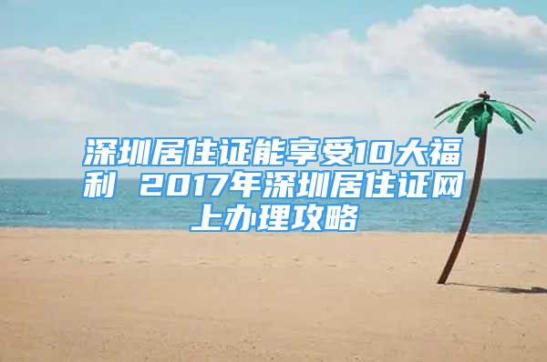 深圳居住證能享受10大福利 2017年深圳居住證網(wǎng)上辦理攻略