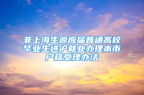 非上海生源應(yīng)屆普通高校畢業(yè)生進滬就業(yè)辦理本市戶籍受理辦法