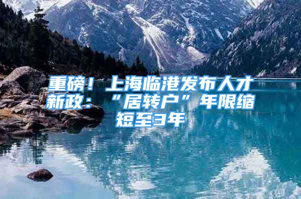 重磅！上海臨港發(fā)布人才新政：“居轉(zhuǎn)戶”年限縮短至3年