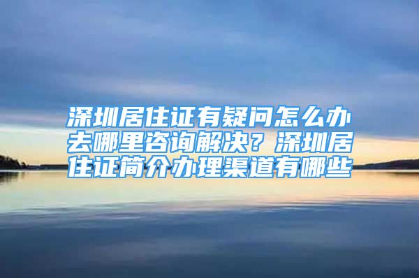 深圳居住證有疑問怎么辦去哪里咨詢解決？深圳居住證簡介辦理渠道有哪些