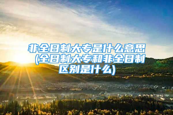 非全日制大專是什么意思 (全日制大專和非全日制區(qū)別是什么)