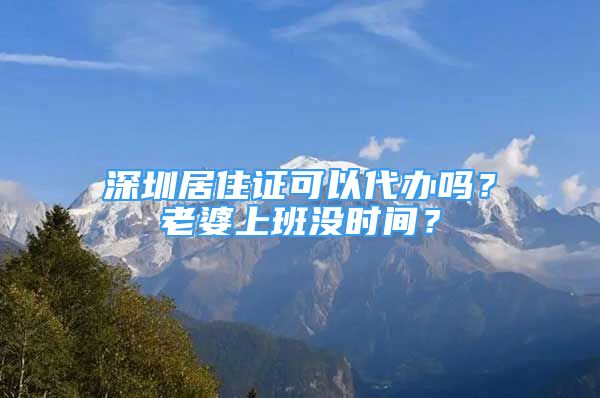 深圳居住證可以代辦嗎？老婆上班沒時(shí)間？