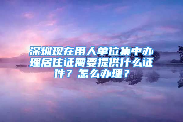 深圳現(xiàn)在用人單位集中辦理居住證需要提供什么證件？怎么辦理？