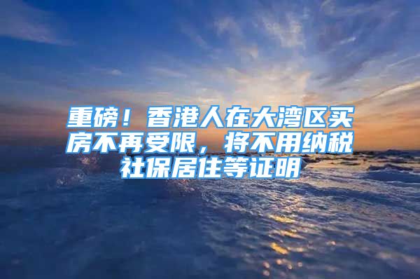 重磅！香港人在大灣區(qū)買房不再受限，將不用納稅社保居住等證明