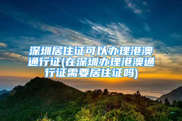 深圳居住證可以辦理港澳通行證(在深圳辦理港澳通行證需要居住證嗎)