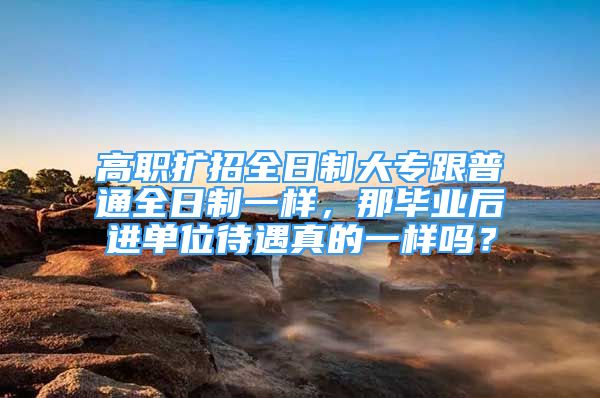 高職擴招全日制大專跟普通全日制一樣，那畢業(yè)后進單位待遇真的一樣嗎？