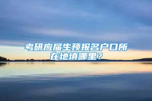 考研應(yīng)屆生預(yù)報名戶口所在地填哪里？