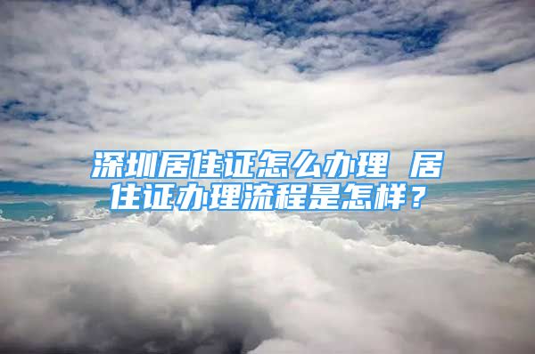 深圳居住證怎么辦理 居住證辦理流程是怎樣？