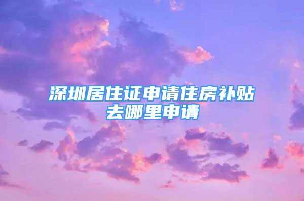 深圳居住證申請住房補貼去哪里申請