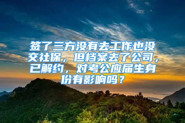 簽了三方?jīng)]有去工作也沒交社保，但檔案去了公司，已解約，對(duì)考公應(yīng)屆生身份有影響嗎？