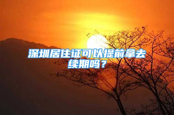 深圳居住證可以提前拿去續(xù)期嗎？