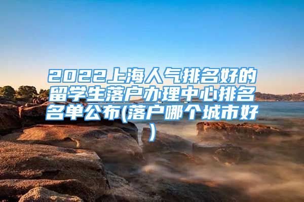 2022上海人氣排名好的留學(xué)生落戶辦理中心排名名單公布(落戶哪個(gè)城市好)