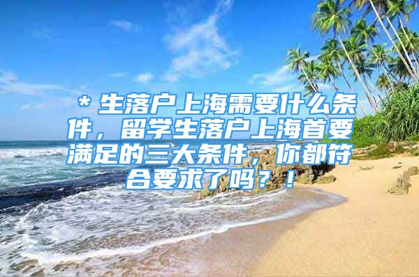 ＊生落戶上海需要什么條件，留學(xué)生落戶上海首要滿足的三大條件，你都符合要求了嗎？！