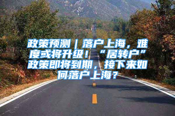 政策預(yù)測(cè)｜落戶上海，難度或?qū)⑸?jí)！“居轉(zhuǎn)戶”政策即將到期，接下來(lái)如何落戶上海？