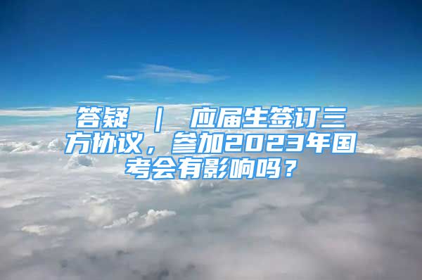 答疑 ｜ 應(yīng)屆生簽訂三方協(xié)議，參加2023年國考會有影響嗎？