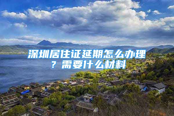 深圳居住證延期怎么辦理？需要什么材料