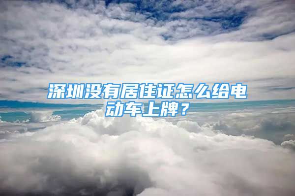 深圳沒有居住證怎么給電動車上牌？