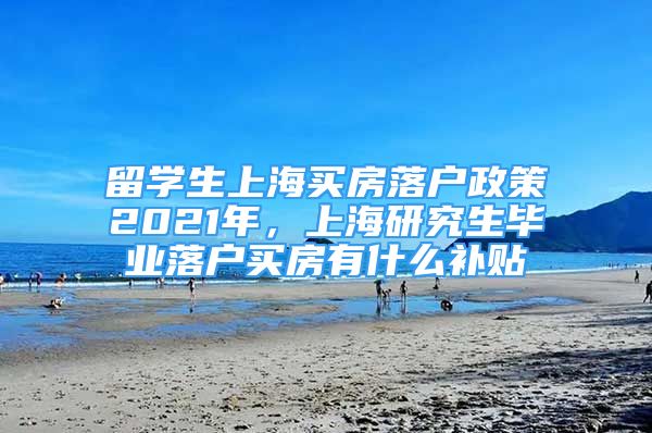 留學(xué)生上海買房落戶政策2021年，上海研究生畢業(yè)落戶買房有什么補貼