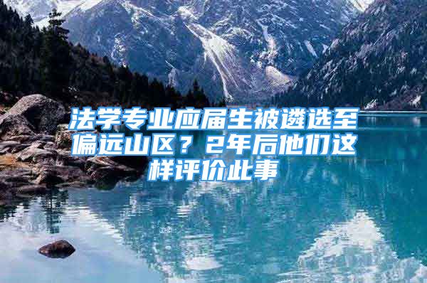 法學(xué)專業(yè)應(yīng)屆生被遴選至偏遠山區(qū)？2年后他們這樣評價此事