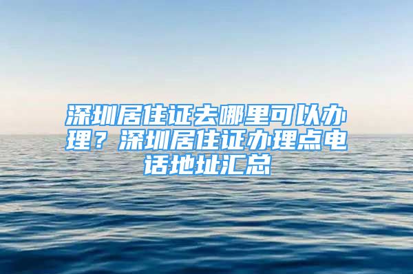 深圳居住證去哪里可以辦理？深圳居住證辦理點(diǎn)電話地址匯總