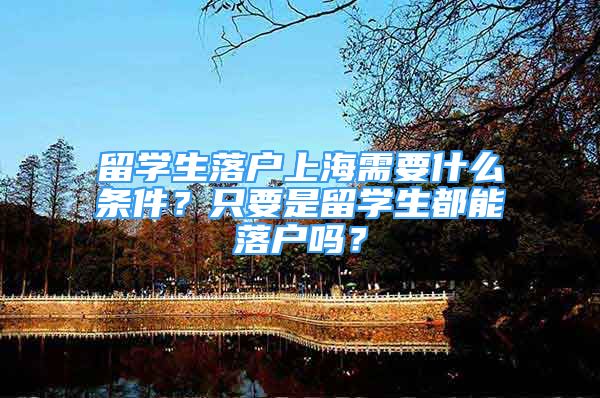 留學(xué)生落戶上海需要什么條件？只要是留學(xué)生都能落戶嗎？