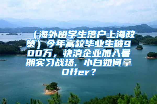 （海外留學(xué)生落戶上海政策）今年高校畢業(yè)生破900萬，快消企業(yè)加入暑期實(shí)習(xí)戰(zhàn)場, 小白如何拿Offer？