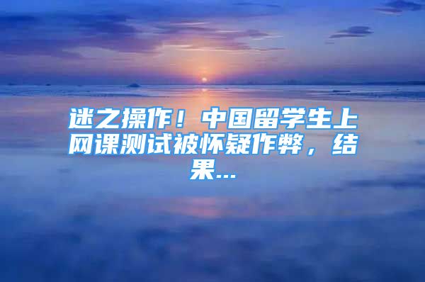 迷之操作！中國留學生上網(wǎng)課測試被懷疑作弊，結果...