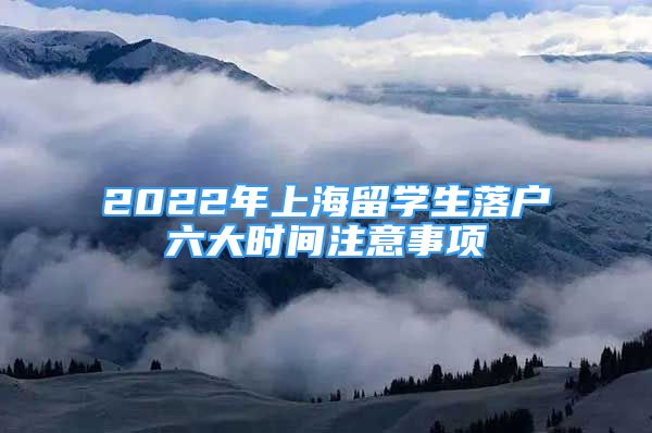 2022年上海留學(xué)生落戶六大時(shí)間注意事項(xiàng)