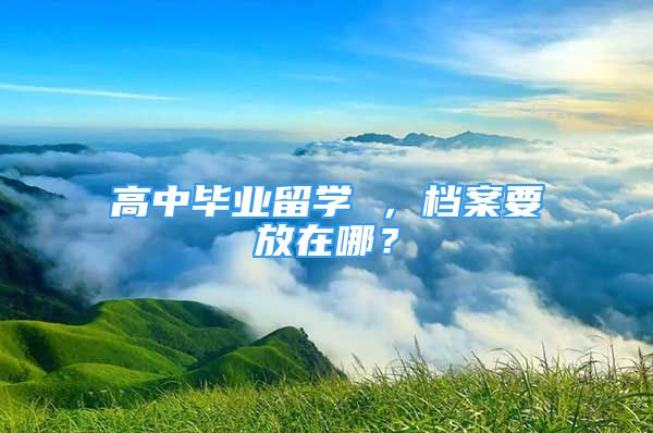 高中畢業(yè)留學(xué) ，檔案要放在哪？