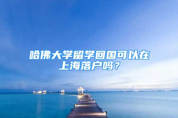 哈佛大學(xué)留學(xué)回國可以在上海落戶嗎？