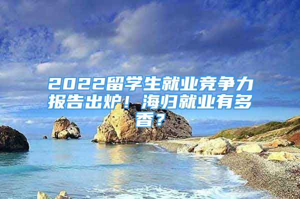 2022留學生就業(yè)競爭力報告出爐！海歸就業(yè)有多香？