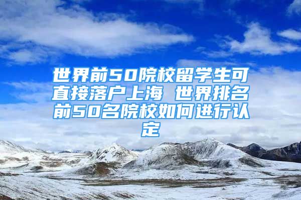 世界前50院校留學(xué)生可直接落戶上海 世界排名前50名院校如何進(jìn)行認(rèn)定